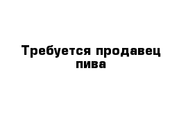 Требуется продавец пива